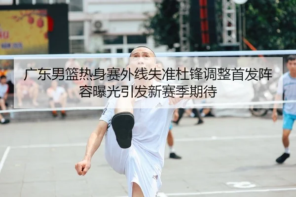广东男篮热身赛外线失准杜锋调整首发阵容曝光引发新赛季期待